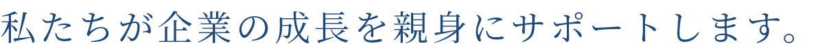 私たちが企業の成長を親身にサポートします。